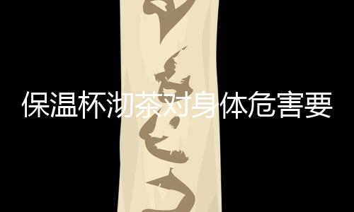 【】保温杯沏茶对身体危害要当心