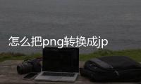 怎么把png转换成jpg（怎么把png转换成jpg图片）